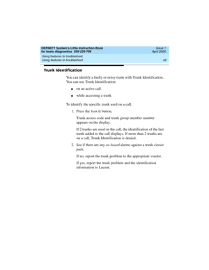 Page 65DEFINITY System’s Little Instruction Book
for basic diagnostics  555-233-758  Issue 1
April 2000
Using features to troubleshoot 
49 Using features to troubleshoot 
Trunk Identification
You can identify a faulty or noisy trunk with Trunk Identification. 
You can use Trunk Identification:
non an active call
nwhile accessing a trunk
To identify the specific trunk used on a call:
1. Press the 
Trunk ID button. 
Trunk access code and trunk group member number 
appears on the display.
If 2 trunks are used on...