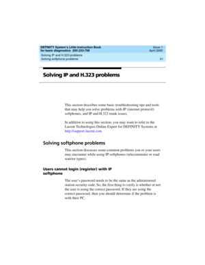 Page 67DEFINITY System’s Little Instruction Book
for basic diagnostics  555-233-758  Issue 1
April 2000
Solving IP and H.323 problems 
51 Solving softphone problems 
Solving IP and H.323 problems
This section describes some basic troubleshooting tips and tools 
that may help you solve problems with IP (internet protocol) 
softphones, and IP and H.323 trunk issues. 
In addition to using this section, you may want to refer to the 
Lucent Technologies Online Expert for DEFINITY Systems at...