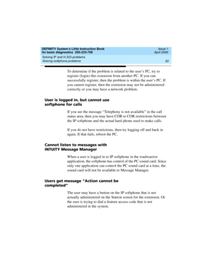 Page 68Solving IP and H.323 problems 
52 Solving softphone problems 
DEFINITY System’s Little Instruction Book
for basic diagnostics  555-233-758  Issue 1
April 2000
To determine if the problem is related to the user’s PC, try to 
register (login) this extension from another PC. If you can 
successfully register, then the problem is within the user’s PC. If 
you cannot register, then the extension may not be administered 
correctly or you may have a network problem.
User is logged in, but cannot use
softphone...