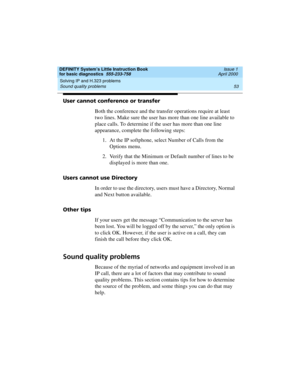 Page 69DEFINITY System’s Little Instruction Book
for basic diagnostics  555-233-758  Issue 1
April 2000
Solving IP and H.323 problems 
53 Sound quality problems 
User cannot conference or transfer
Both the conference and the transfer operations require at least 
two lines. Make sure the user has more than one line available to 
place calls. To determine if the user has more than one line 
appearance, complete the following steps:
1. At the IP softphone, select Number of Calls from the 
Options menu. 
2. Verify...