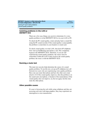 Page 70Solving IP and H.323 problems 
54 Sound quality problems 
DEFINITY System’s Little Instruction Book
for basic diagnostics  555-233-758  Issue 1
April 2000
Isolating problems in the LAN or 
DEFINITY ECS
There are a few easy things you can do to determine if a voice 
quality problem is in the DEFINITY ECS or in your LAN or PC. 
To check the PC sound quality, create and play back a sound file 
using the PC sound recorder. If the sound quality is unacceptable, 
the problem is somewhere in your headset or...