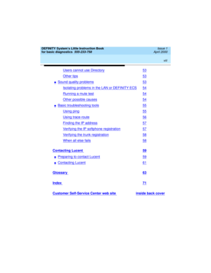Page 8 
viii  
DEFINITY System’s Little Instruction Book
for basic diagnostics  
555-233-758  Issue 1
April 2000
Users cannot use Directory53
Other tips53
nSound quality problems53
Isolating problems in the LAN or DEFINITY ECS54
Running a mute test54
Other possible causes54
nBasic troubleshooting tools55
Using ping55
Using trace-route56
Finding the IP address57
Verifying the IP softphone registration57
Verifying the trunk registration58
When all else fails58
Contacting Lucent 59
nPreparing to contact Lucent59...