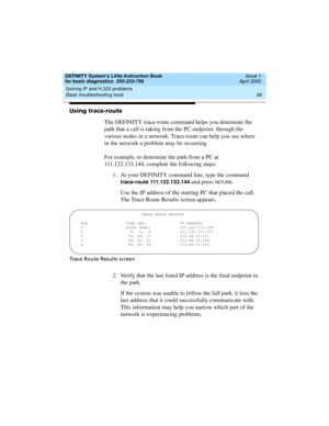 Page 72Solving IP and H.323 problems 
56 Basic troubleshooting tools 
DEFINITY System’s Little Instruction Book
for basic diagnostics  555-233-758  Issue 1
April 2000
Using trace-route
The DEFINITY trace-route command helps you determine the 
path that a call is taking from the PC endpoint, through the 
various nodes in a network. Trace-route can help you see where 
in the network a problem may be occurring.
For example, to determine the path from a PC at 
111.122.133.144, complete the following steps:
1. At...