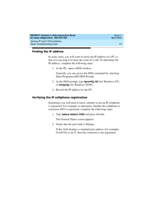 Page 73DEFINITY System’s Little Instruction Book
for basic diagnostics  555-233-758  Issue 1
April 2000
Solving IP and H.323 problems 
57 Basic troubleshooting tools 
Finding the IP address
In some cases, you will want to know the IP address of a PC so 
that you can ping it or trace the route of a call. To determine the 
IP address, complete the following steps:
1. At the PC, open a DOS window.
Typically you can access the DOS command by selecting 
Start>Programs>MS-DOS Prompt. 
2. At the DOS prompt, type...