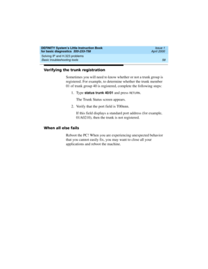 Page 74Solving IP and H.323 problems 
58 Basic troubleshooting tools 
DEFINITY System’s Little Instruction Book
for basic diagnostics  555-233-758  Issue 1
April 2000
Verifying the trunk registration
Sometimes you will need to know whether or not a trunk group is 
registered. For example, to determine whether the trunk member 
01 of trunk group 40 is registered, complete the following steps:
1. Type 
status trunk 40/01 and press RETU RN.
The Trunk Status screen appears.
2. Verify that the port field is T00nnn....