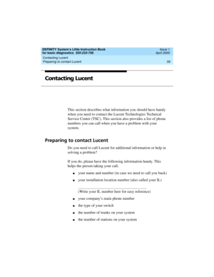 Page 75DEFINITY System’s Little Instruction Book
for basic diagnostics  555-233-758  Issue 1
April 2000
Contacting Lucent 
59 Preparing to contact Lucent 
Contacting Lucent
This section describes what information you should have handy 
when you need to contact the Lucent Technologies Technical 
Service Center (TSC). This section also provides a list of phone 
numbers you can call when you have a problem with your 
system.
Preparing to contact Lucent
Do you need to call Lucent for additional information or help...