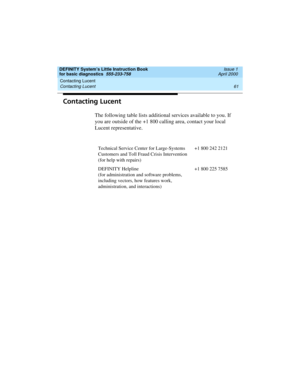 Page 77DEFINITY System’s Little Instruction Book
for basic diagnostics  555-233-758  Issue 1
April 2000
Contacting Lucent 
61 Contacting Lucent 
Contacting Lucent
The following table lists additional services available to you. If 
you are outside of the +1 800 calling area, contact your local 
Lucent representative.
Technical Service Center for Large-Systems 
Customers and Toll Fraud Crisis Intervention
(for help with repairs)+1 800 242 2121
DEFINITY Helpline
(for administration and software problems,...