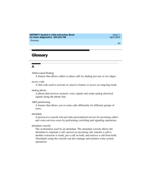 Page 79DEFINITY System’s Little Instruction Book
for basic diagnostics  555-233-758  Issue 1
April 2000
Glossary 
63  
GLGlossary
A
Abbreviated Dialing
A feature that allows callers to place calls by dialing just one or two digits.
access code
A dial code used to activate or cancel a feature or access an outgoing trunk.
analog phone
A phone that receives acoustic voice signals and sends analog electrical 
signals along the phone line.
ARS partitioning
A feature that allows you to route calls differently for...