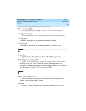 Page 82Glossary 
66  
DEFINITY System’s Little Instruction Book
for basic diagnostics  555-233-758  Issue 1
April 2000
Class of Service (COS)
A feature that determines whether users can activate certain features.
coverage answer group
A group of phones that ring simultaneously when a call is redirected to it.
coverage path
The order in which calls are redirected to alternate phones.
coverage point
An extension designated as an alternate phone in a coverage path.
D
data module
A digital interface device between...