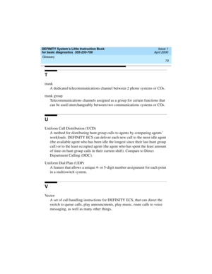 Page 86Glossary 
70  
DEFINITY System’s Little Instruction Book
for basic diagnostics  555-233-758  Issue 1
April 2000
T
trunk
A dedicated telecommunications channel between 2 phone systems or COs.
trunk group
Telecommunications channels assigned as a group for certain functions that 
can be used interchangeably between two communications systems or COs.
U
Uniform Call Distribution (UCD)
A method for distributing hunt group calls to agents by comparing agents’ 
workloads. DEFINITY ECS can deliver each new call...