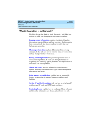 Page 10Welcome 
x What information is in this book? 
DEFINITY System’s Little Instruction Book
for basic diagnostics  555-233-758  Issue 1
April 2000
What information is in this book?
The Little Instruction Book for basic diagnostics is divided into 
sections to guide you through your day-to-day operations.
Keeping system information explains what kind of baseline 
information you should keep and how to retrieve the information 
from your switch. It also shows you how to verify that your 
backups are...