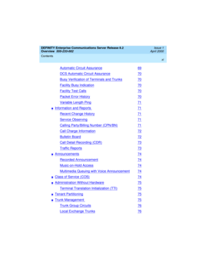 Page 11DEFINITY Enterprise Communications Server Release 8.2
Overview  
555-233-002  
Issue 1
April 2000
Contents 
xi
 
Automatic Circuit Assurance69
DCS Automatic Circuit Assurance70
Busy Verification of Terminals and Trunks70
Facility Busy Indication70
Facility Test Calls70
Packet Error History70
Variable Length Ping71
nInformation and Reports71
Recent Change History71
Service Observing71
Calling Party/Billing Number (CPN/BN)71
Call Charge Information72
Bulletin Board72
Call Detail Recording (CDR)73
Traffic...