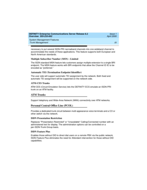 Page 101DEFINITY Enterprise Communications Server Release 8.2
Overview  555-233-002  Issue 1
April 2000
System Management Features 
81 Trunk Management 
necessary to put several ISDN-PRI narrowband channels into one wideband channel to 
accommodate the needs of these applications. This feature supports both European and 
North American standards.
Multiple Subscriber Number (MSN) - Limited
The ISDN standard MSN feature lets customers assign multiple extension to a single BRI 
endpoint. The MSN feature works with...