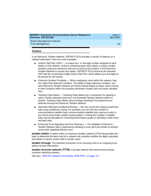 Page 102System Management Features 
82 Trunk Management 
DEFINITY Enterprise Communications Server Release 8.2
Overview  555-233-002  Issue 1
April 2000
Tandem
In an Electronic Tandem Network, DEFINITY ECS provides a variety of features on a 
network-wide basis. Here are a few examples:
nUniform Dial Plan (UDP) — A unique four- or five-digit number assigned to each 
station on the network. Uniform numbering gives each station a unique number 
(location code plus extension) that can be used at any location in the...