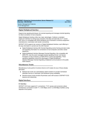 Page 103DEFINITY Enterprise Communications Server Release 8.2
Overview  555-233-002  Issue 1
April 2000
System Management Features 
83 Trunk Management 
Digital Multiplexed Interface
Supports two signaling techniques: bit-oriented signaling and message-oriented signaling 
for direct connection to host computers.
Digital Multiplexed Interface offers two major advantages. It delivers a standard, 
single-port interface for linking host computers internally and externally via T1 carrier. 
And, since it is compatible...