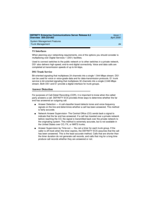 Page 104System Management Features 
84 Trunk Management 
DEFINITY Enterprise Communications Server Release 8.2
Overview  555-233-002  Issue 1
April 2000
T1 Interfaces
When planning your networking requirements, one of the options you should consider is 
multiplexing over Digital Services 1 (DS1) facilities.
Used to connect switches to the public network or to other switches in a private network, 
DS1 also delivers high-speed, end-to-end digital connectivity. Voice and data calls are 
completed at transmission...