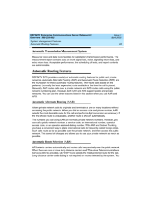 Page 105DEFINITY Enterprise Communications Server Release 8.2
Overview  555-233-002  Issue 1
April 2000
System Management Features 
85 Automatic Routing Features 
Automatic Transmission Measurement System
Measures voice and data trunk facilities for satisfactory transmission performance. The 
measurement report contains data on trunk signal loss, noise, signaling return loss, and 
echo return loss. Acceptable performance, the scheduling of tests, and report contents 
are administrable.
Automatic Routing...