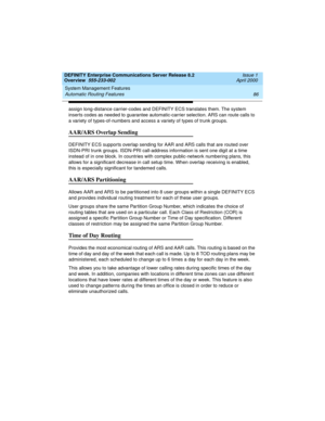 Page 106System Management Features 
86 Automatic Routing Features 
DEFINITY Enterprise Communications Server Release 8.2
Overview  555-233-002  Issue 1
April 2000
assign long-distance carrier-codes and DEFINITY ECS translates them. The system 
inserts codes as needed to guarantee automatic-carrier selection. ARS can route calls to 
a variety of types-of-numbers and access a variety of types of trunk groups.
AAR/ARS Overlap Sending
DEFINITY ECS supports overlap sending for AAR and ARS calls that are routed over...