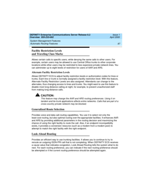 Page 107DEFINITY Enterprise Communications Server Release 8.2
Overview  555-233-002  Issue 1
April 2000
System Management Features 
87 Automatic Routing Features 
Facility Restriction Levels
and Traveling Class Marks
Allows certain calls to specific users, while denying the same calls to other users. For 
example, certain users may be allowed to use Central Office trunks to other corporate 
locations while other users may be restricted to less expensive private-network lines. You 
can administer up to eight...