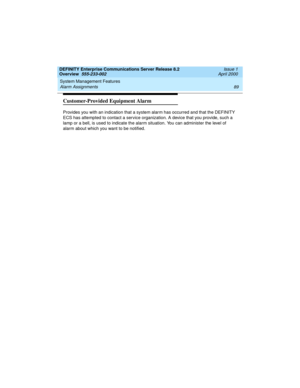 Page 109DEFINITY Enterprise Communications Server Release 8.2
Overview  555-233-002  Issue 1
April 2000
System Management Features 
89 Alarm Assignments 
Customer-Provided Equipment Alarm
Provides you with an indication that a system alarm has occurred and that the DEFINITY 
ECS has attempted to contact a service organization. A device that you provide, such a 
lamp or a bell, is used to indicate the alarm situation. You can administer the level of 
alarm about which you want to be notified.
233002_1.book  Page...