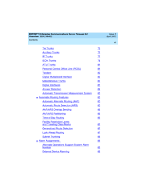 Page 12DEFINITY Enterprise Communications Server Release 8.2
Overview  
555-233-002  
Issue 1
April 2000
Contents 
xii
 
Tie Trunks76
Auxiliary Trunks77
IP Trunks77
ISDN Trunks78
ATM Trunks81
Personal Central Office Line (PCOL)81
Tandem82
Digital Multiplexed Interface83
Miscellaneous Trunks83
Digital Interfaces83
Answer Detection84
Automatic Transmission Measurement System85
nAutomatic Routing Features85
Automatic Alternate Routing (AAR)85
Automatic Route Selection (ARS)85
AAR/ARS Overlap Sending86
AAR/ARS...