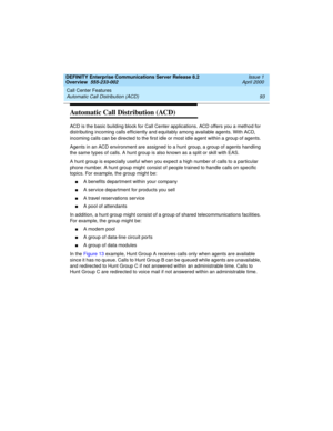 Page 113DEFINITY Enterprise Communications Server Release 8.2
Overview  555-233-002  Issue 1
April 2000
Call Center Features 
93 Automatic Call Distribution (ACD) 
Automatic Call Distribution (ACD)
ACD is the basic building block for Call Center applications. ACD offers you a method for 
distributing incoming calls efficiently and equitably among available agents. With ACD, 
incoming calls can be directed to the first idle or most idle agent within a group of agents. 
Agents in an ACD environment are assigned to...