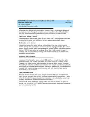 Page 116Call Center Features 
96 Automatic Call Distribution (ACD) 
DEFINITY Enterprise Communications Server Release 8.2
Overview  555-233-002  Issue 1
April 2000
to develop more precise staffing forecasting models or use it with schedule-adherence 
packages to ensure that agents are performing scheduled activities at the scheduled 
time. You must have Expert Agent Selection (EAS) enabled to use reason codes.
Call Center Release Control
Determines which features are active on your switch. Call Center Release...