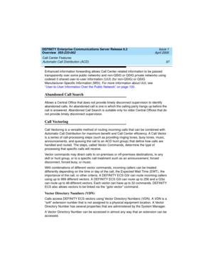 Page 117DEFINITY Enterprise Communications Server Release 8.2
Overview  555-233-002  Issue 1
April 2000
Call Center Features 
97 Automatic Call Distribution (ACD) 
Enhanced information forwarding allows Call Center related information to be passed 
transparently over some public networks and non-QSIG or QSIG private networks using 
codeset 0 shared user-to-user information (UUI) (for non-QSIG) or QSIG 
Manufacturer-Specific Information (MSI). For more information about UUI, see 
‘‘User-to-User Information Over...