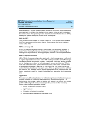 Page 118Call Center Features 
98 Automatic Call Distribution (ACD) 
DEFINITY Enterprise Communications Server Release 8.2
Overview  555-233-002  Issue 1
April 2000
When answering a call, the answering agent will see the information (such as the name) 
associated with the VDN on their display and can respond to the call with knowledge of 
the dialed number. This operation provides Dialed-Number Identification Service (DNIS), 
allowing the agent to identify the purpose of the incoming call.
COR for VDN
Class of...