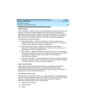 Page 119DEFINITY Enterprise Communications Server Release 8.2
Overview  555-233-002  Issue 1
April 2000
Call Center Features 
99 Automatic Call Distribution (ACD) 
Call Prompting
Allows the system to collect information from the calling party and direct the calls via Call 
Vectoring. The caller is verbally prompted by the system and enters information in 
response to the prompts. This information is then used to redirect the call or handle the 
call in some other way (taking a message, for example). This feature...