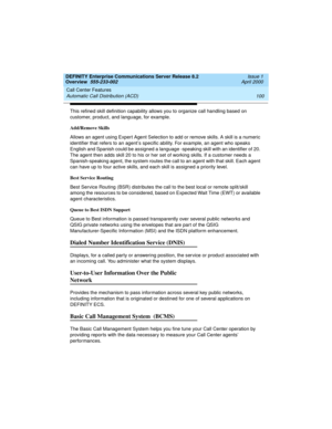 Page 120Call Center Features 
100 Automatic Call Distribution (ACD) 
DEFINITY Enterprise Communications Server Release 8.2
Overview  555-233-002  Issue 1
April 2000
This refined skill definition capability allows you to organize call handling based on 
customer, product, and language, for example.
Add/Remove Skills
Allows an agent using Expert Agent Selection to add or remove skills. A skill is a numeric 
identifier that refers to an agent’s specific ability. For example, an agent who speaks 
English and Spanish...