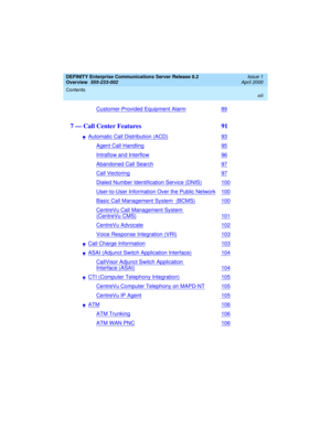 Page 13DEFINITY Enterprise Communications Server Release 8.2
Overview  
555-233-002  
Issue 1
April 2000
Contents 
xiii
 
Customer-Provided Equipment Alarm89
7 — Call Center Features  91
nAutomatic Call Distribution (ACD)93
Agent Call Handling95
Intraflow and Interflow96
Abandoned Call Search97
Call Vectoring97
Dialed Number Identification Service (DNIS)100
User-to-User Information Over the Public Network100
Basic Call Management System  (BCMS)100
CentreVu Call Management System 
(CentreVu CMS)101
CentreVu...