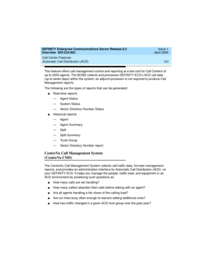 Page 121DEFINITY Enterprise Communications Server Release 8.2
Overview  555-233-002  Issue 1
April 2000
Call Center Features 
101 Automatic Call Distribution (ACD) 
This feature offers call management control and reporting at a low cost for Call Centers of 
up to 2000 agents. The BCMS collects and processes DEFINITY ECS’s ACD call data 
(up to seven days) within the system; an adjunct processor is not required to produce Call 
Management reports.
The following are the types of reports that can be generated:...