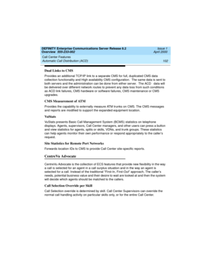 Page 122Call Center Features 
102 Automatic Call Distribution (ACD) 
DEFINITY Enterprise Communications Server Release 8.2
Overview  555-233-002  Issue 1
April 2000
Dual Links to CMS
Provides an additional TCP/IP link to a separate CMS for full, duplicated CMS data 
collection functionality and High availability CMS configuration.  The same data is sent to 
both servers and the administration can be done from either server.  The ACD   data will 
be delivered over different network routes to prevent any data loss...