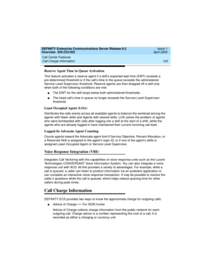 Page 123DEFINITY Enterprise Communications Server Release 8.2
Overview  555-233-002  Issue 1
April 2000
Call Center Features 
103 Call Charge Information 
Reserve Agent Time in Queue Activation
This feature activates a reserve agent if a skill’s expected wait time (EWT) exceeds a 
pre-determined threshold or if the call’s time in the queue exceeds the administered 
Service Level Supervisor threshold. Reserve agents are then dropped off a skill only 
when both of the following conditions are met:
nThe EWT for the...