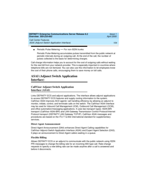 Page 124Call Center Features 
104 ASAI (Adjunct Switch Application Interface) 
DEFINITY Enterprise Communications Server Release 8.2
Overview  555-233-002  Issue 1
April 2000
nPeriodic Pulse Metering — For non-ISDN trunks
Periodic Pulse Metering accumulates pulses transmitted from the public network at 
periodic intervals during an outgoing call. At the end of the call, the number of 
pulses collected is the basis for determining charges.
Call-charge information helps you to account for the cost of outgoing...