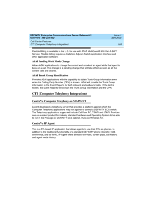 Page 125DEFINITY Enterprise Communications Server Release 8.2
Overview  555-233-002  Issue 1
April 2000
Call Center Features 
105 CTI (Computer Telephony Integration) 
Flexible Billing is available in the U.S. for use with AT&T MultiQuest® 900 Vari-A-BillTM 
Service. Flexible billing requires a CallVisor Adjunct-Switch Application Interface and 
other application software. 
ASAI Pending Work Mode Change
Allows ASAI applications to change the current work mode of an agent while that agent is 
busy on a call. The...