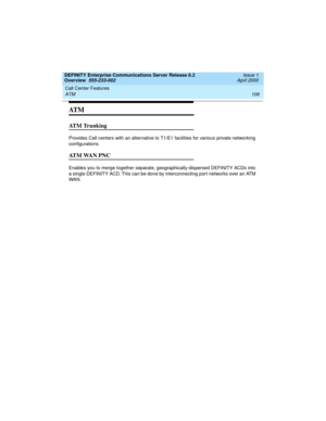 Page 126Call Center Features 
106 ATM 
DEFINITY Enterprise Communications Server Release 8.2
Overview  555-233-002  Issue 1
April 2000
AT M
ATM Trunking
Provides Call centers with an alternative to T1/E1 facilities for various private networking 
configurations
ATM WAN PNC
Enables you to merge together separate, geographically-dispersed DEFINITY ACDs into 
a single DEFINITY ACD. This can be done by interconnecting port networks over an ATM 
WA N.
233002_1.book  Page 106  Monday, February 21, 2000  8:28 AM 
