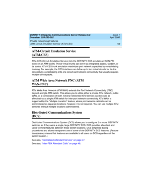 Page 128Private Networking Features 
108 ATM-Circuit Emulation Service (ATM-CES) 
DEFINITY Enterprise Communications Server Release 8.2
Overview  555-233-002  Issue 1
April 2000
ATM-Circuit Emulation Service 
(ATM-CES)
ATM-CES (Circuit-Emulation Service) lets the DEFINITY ECS emulate an ISDN-PRI 
trunk on an ATM facility. These virtual trunks can serve as integrated access, tandem, or 
tie trunks. ATM-CES trunk emulation maximizes port network capacities by consolidating 
trunking. For example, the CES interface...