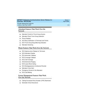 Page 130Private Networking Features 
110 Uniform Dial Plan (UDP) 
DEFINITY Enterprise Communications Server Release 8.2
Overview  555-233-002  Issue 1
April 2000
Attendant Features That Work Over the 
Network
nAttendant Control of Trunk Group Access
nAttendant Direct Trunk Group Selection
nPhone Displays
nDCS Busy Verification of Terminals and Trunks
nDCS Trunk Group Busy/Warning Indication
nAttendant Vectoring
Phone Features That Work Over the Network
nDCS Alphanumeric Display for Terminals
nDCS Attendant...