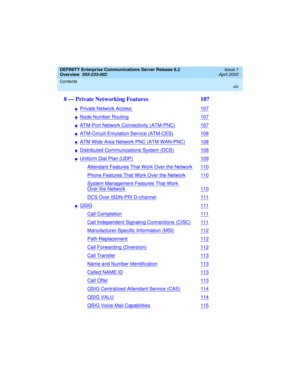 Page 14DEFINITY Enterprise Communications Server Release 8.2
Overview  
555-233-002  
Issue 1
April 2000
Contents 
xiv
 
8 — Private Networking Features  107
nPrivate Network Access107
nNode Number Routing107
nATM-Port Network Connectivity (ATM-PNC)107
nATM-Circuit Emulation Service (ATM-CES)108
nATM Wide Area Network PNC (ATM WAN-PNC)108
nDistributed Communications System (DCS)108
nUniform Dial Plan (UDP)109
Attendant Features That Work Over the Network110
Phone Features That Work Over the Network110
System...