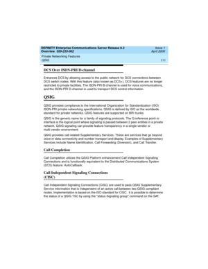 Page 131DEFINITY Enterprise Communications Server Release 8.2
Overview  555-233-002  Issue 1
April 2000
Private Networking Features 
111 QSIG 
DCS Over ISDN-PRI D-channel
Enhances DCS by allowing access to the public network for DCS connections between 
DCS switch nodes. With this feature (also known as DCS+), DCS features are no longer 
restricted to private facilities. The ISDN-PRI B-channel is used for voice communications, 
and the ISDN-PRI D-channel is used to transport DCS control information.
QSIG
QSIG...