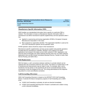 Page 132Private Networking Features 
112 QSIG 
DEFINITY Enterprise Communications Server Release 8.2
Overview  555-233-002  Issue 1
April 2000
Manufacturer-Specific Information (MSI)
QSIG handles non-standardized information that is specific to a particular PBX or 
network. This information is known as Manufacturer Specific Information (MSI). A 
manufacturer can define manufacturer-specific supplementary services operations after it 
has:
nApplied to a sponsoring and issuing organization (ECMA or European...