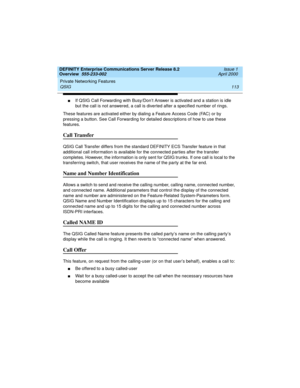 Page 133DEFINITY Enterprise Communications Server Release 8.2
Overview  555-233-002  Issue 1
April 2000
Private Networking Features 
113 QSIG 
nIf QSIG Call Forwarding with Busy/Don’t Answer is activated and a station is idle 
but the call is not answered, a call is diverted after a specified number of rings.
These features are activated either by dialing a Feature Access Code (FAC) or by 
pressing a button. See Call Forwarding for detailed descriptions of how to use these 
features.
Call Transfer
QSIG Call...