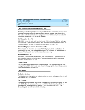 Page 134Private Networking Features 
114 QSIG 
DEFINITY Enterprise Communications Server Release 8.2
Overview  555-233-002  Issue 1
April 2000
QSIG Centralized Attendant Service (CAS)
Provides you with the capability to have all your Attendants in one location, serving users 
in multiple locations. QSIG CAS does not utilize separate Release Link Trunks (RLT). 
This feature will not restrict calls from going out over non-QSIG trunks; however, the full 
functionality of the QSIG CAS will not be available. 
RLT...