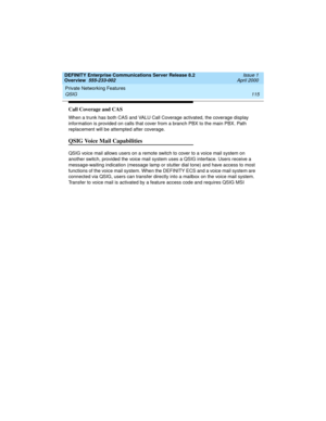 Page 135DEFINITY Enterprise Communications Server Release 8.2
Overview  555-233-002  Issue 1
April 2000
Private Networking Features 
115 QSIG 
Call Coverage and CAS
When a trunk has both CAS and VALU Call Coverage activated, the coverage display 
information is provided on calls that cover from a branch PBX to the main PBX. Path 
replacement will be attempted after coverage.
QSIG Voice Mail Capabilities
QSIG voice mail allows users on a remote switch to cover to a voice mail system on 
another switch, provided...