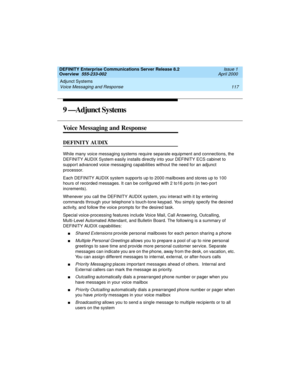 Page 137DEFINITY Enterprise Communications Server Release 8.2
Overview  555-233-002  Issue 1
April 2000
Adjunct Systems 
117 Voice Messaging and Response 
9 —Adjunct Systems
Voice Messaging and Response
DEFINITY AUDIX
While many voice messaging systems require separate equipment and connections, the 
DEFINITY AUDIX System easily installs directly into your DEFINITY ECS cabinet to 
support advanced voice messaging capabilities without the need for an adjunct 
processor.
Each DEFINITY AUDIX system supports up to...