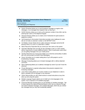 Page 138Adjunct Systems 
118 Voice Messaging and Response 
DEFINITY Enterprise Communications Server Release 8.2
Overview  555-233-002  Issue 1
April 2000
nSystem Broadcast allows you to send broadcast messages as regular voice 
messages, or as messages that recipients hear as they log in
nAUDIX Directory, allows you to look up the extension number of any other user by 
entering their name on the telephone keypad
nPersonal Directory allows you to create a list of nicknames for quick access to 
telephone numbers...