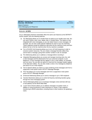 Page 139DEFINITY Enterprise Communications Server Release 8.2
Overview  555-233-002  Issue 1
April 2000
Adjunct Systems 
119 Voice Messaging and Response 
INTUITY AUDIX
INTUITY Messaging Solutions essentially offers the same user features as the DEFINITY 
AUDIX System, plus the following features:
nFax Messaging allows you to handle faxes as easily as you handle voice mail. You 
can send, receive, store, scan, delete, skip, or forward faxes. This feature is fully 
integrated with voice messaging, so you can...