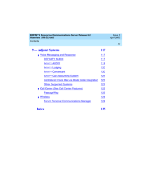 Page 15DEFINITY Enterprise Communications Server Release 8.2
Overview  
555-233-002  
Issue 1
April 2000
Contents 
xv
 
9 — Adjunct Systems  117
nVoice Messaging and Response117
DEFINITY AUDIX117
INTUITY AUDIX119
INTUITY Lodging120
INTUITY Conversant120
INTUITY Call Accounting System121
Centralized Voice Mail via Mode Code Integration121
Other Supported Systems121
nCall Center (See Call Center Features)122
PassageWay122
nWireless124
Forum Personal Communications Manager124
 Index  125
233002_1.book  Page xv...